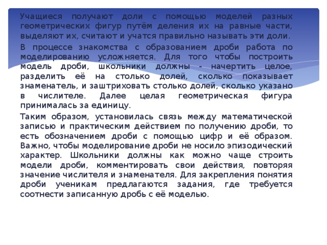 Учащиеся получают доли с помощью моделей разных геометрических фигур путём деления их на равные части, выделяют их, считают и учатся правильно называть эти доли. В процессе знакомства с образованием дроби работа по моделированию усложняется. Для того чтобы построить модель дроби, школьники должны - начертить целое, разделить её на столько долей, сколько показывает знаменатель, и заштриховать столько долей, сколько указано в числителе. Далее целая геометрическая фигура принималась за единицу. Таким образом, установилась связь между математической записью и практическим действием по получению дроби, то есть обозначением дроби с помощью цифр и её образом. Важно, чтобы моделирование дроби не носило эпизодический характер. Школьники должны как можно чаще строить модели дроби, комментировать свои действия, повторяя значение числителя и знаменателя. Для закрепления понятия дроби ученикам предлагаются задания, где требуется соотнести записанную дробь с её моделью.