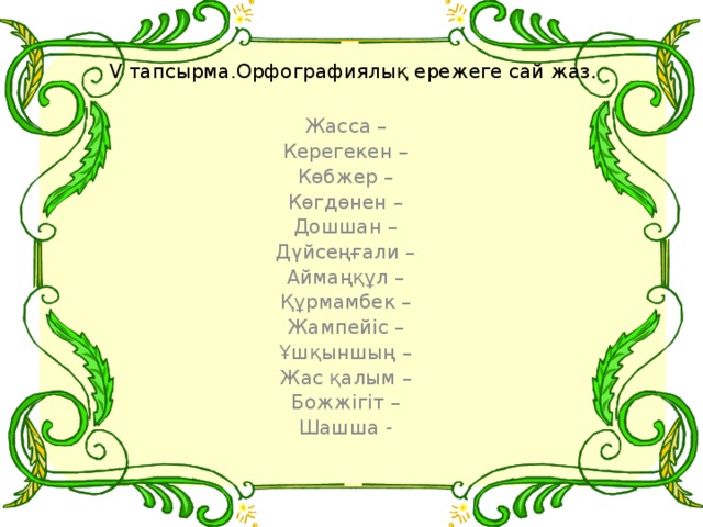 V тапсырма.Орфографиялық ережеге сай жаз . Жасса – Керегекен – Көбжер – Көгдөнен – Дошшан – Дүйсеңғали – Аймаңқұл – Құрмамбек – Жампейіс – Ұшқыншың – Жас қалым – Божжігіт – Шашша -