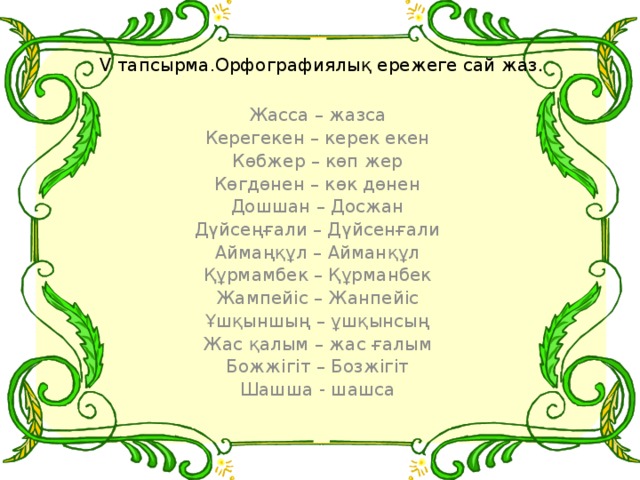 V тапсырма.Орфографиялық ережеге сай жаз . Жасса – жазса Керегекен – керек екен Көбжер – көп жер Көгдөнен – көк дөнен Дошшан – Досжан Дүйсеңғали – Дүйсенғали Аймаңқұл – Айманқұл Құрмамбек – Құрманбек Жампейіс – Жанпейіс Ұшқыншың – ұшқынсың Жас қалым – жас ғалым Божжігіт – Бозжігіт Шашша - шашса