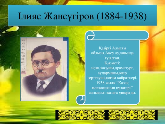 Ілияс Жансүгіров (1884-1938) Қазіргі Алматы облысы,Ақсу ауданында туылған. Қызметі: ақын,жазушы,драматург, аудармашы,өнер зерттеуші,қоғам қайраткері. 1938 жылы “Қазақ поэзиясының құлагері” жазықсыз жазаға ұшырады.