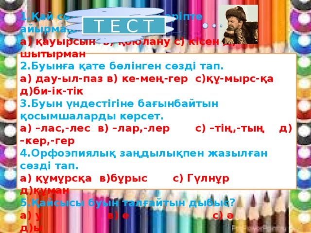 Т Е С Т  1.Қай сөзде дыбыс пен әріпте айырмашылық бар? а) қауырсын в) қоюлану с) кісен д) шытырман 2.Буынға қате бөлінген сөзді тап. а) дау-ыл-паз в) ке-мең-гер с)құ-мырс-қа д)би-ік-тік 3.Буын үндестігіне бағынбайтын қосымшаларды көрсет. а) –лас,-лес в) –лар,-лер с) –тің,-тың д) –кер,-гер 4.Орфоэпиялық заңдылықпен жазылған сөзді тап. а) құмұрсқа в)бұрыс с) Гүлнұр д)құман 5.Қайсысы буын талғайтын дыбыс? а) у в) е с) ә д)ы