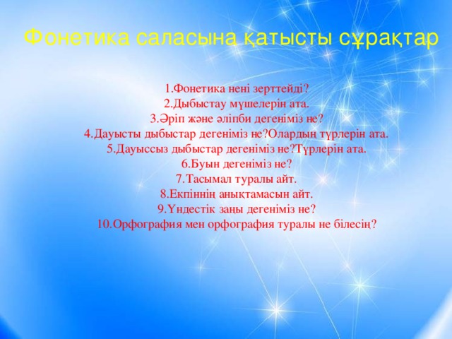 Фонетика саласына қатысты сұрақтар 1.Фонетика нені зерттейді? 2.Дыбыстау мүшелерін ата. 3.Әріп және әліпби дегеніміз не? 4.Дауысты дыбыстар дегеніміз не?Олардың түрлерін ата. 5.Дауыссыз дыбыстар дегеніміз не?Түрлерін ата. 6.Буын дегеніміз не? 7.Тасымал туралы айт. 8.Екпіннің анықтамасын айт. 9.Үндестік заңы дегеніміз не? 10.Орфография мен орфография туралы не білесің?