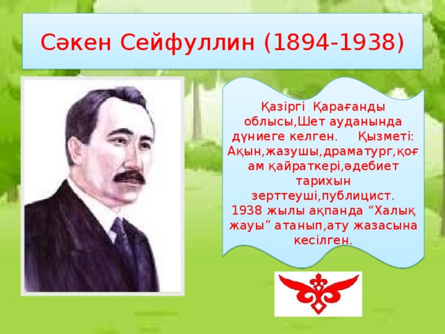 Сәкен Сейфуллин (1894-1938) Қазіргі Қарағанды облысы,Шет ауданында дүниеге келген. Қызметі: Ақын,жазушы,драматург,қоғам қайраткері,әдебиет тарихын зерттеуші,публицист. 1938 жылы ақпанда “Халық жауы” атанып,ату жазасына кесілген.