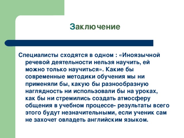 З аключение Специалисты сходятся в одном : «Иноязычной речевой деятельности нельзя научить, ей можно только научиться». Какие бы современные методики обучения мы ни применяли бы, какую бы разнообразную наглядность ни использовали бы на уроках, как бы ни стремились создать атмосферу общения в учебном процессе- результаты всего этого будут незначительными, если ученик сам не захочет овладеть английским языком.