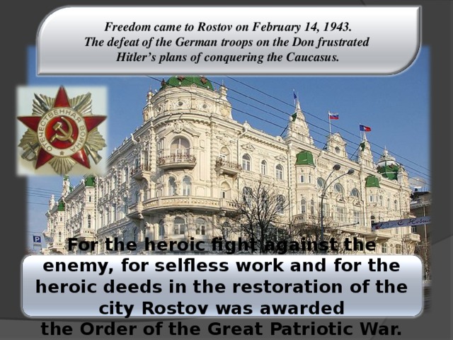 Freedom came to Rostov on February 14, 1943. The defeat of the German troops on the Don frustrated Hitler’s plans of conquering the Caucasus. For the heroic fight against the enemy, for selfless work and for the heroic deeds in the restoration of the city Rostov was awarded  the Order of the Great Patriotic War.