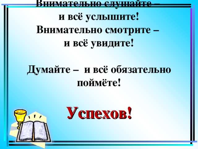 Внимательно слушайте –  и всё  услышите!  Внимательно смотрите –  и всё увидите!   Думайте – и всё обязательно поймёте!   Успехов!