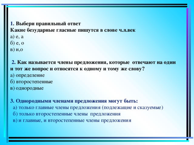 1 . Выбери правильный ответ  Какие безударные гласные пишутся в слове ч.л.век  а) е, а  б) е, о  в) и,о   2 . Как называется члены предложения, которые отвечают на один и тот же вопрос и относятся к одному и тому же слову?   а) определение  б) второстепенные  в) однородные   3. Однородными членами предложения могут быть:    а) только главные члены предложения (подлежащие и сказуемые)  б) только второстепенные члены предложения  в)  и главные, и второстепенные члены предложения