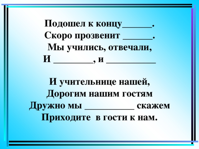 Подошел к концу______.  Скоро прозвенит ______.  Мы учились, отвечали,  И ________, и __________   И учительнице нашей,  Дорогим нашим гостям  Дружно мы __________ скажем  Приходите в гости к нам.