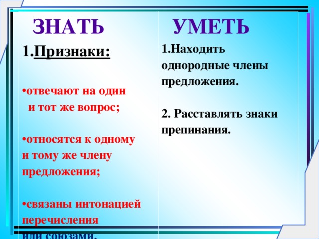 ЗНАТЬ Признаки:  УМЕТЬ 1.Находить однородные члены предложения.  2. Расставлять знаки препинания.      отвечают на один  и тот же вопрос;  относятся к одному и тому же члену предложения;  связаны интонацией перечисления  или союзами.