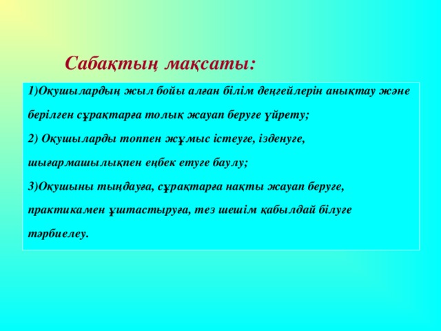 Сабақтың мақсаты: 1)Оқушылардың жыл бойы алған білім деңгейлерін анықтау және берілген сұрақтарға толық жауап беруге үйрету; 2) Оқушыларды топпен жұмыс істеуге, ізденуге, шығармашылықпен еңбек етуге баулу; 3)Оқушыны тыңдауға, сұрақтарға нақты жауап беруге, практикамен ұштастыруға, тез шешім қабылдай білуге тәрбиелеу.