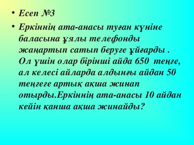 Есеп №3 Еркіннің ата-анасы туған күніне баласына ұялы телефонды жаңартып сатып беруге ұйғарды . Ол үшін олар бірінші айда 650 теңге, ал келесі айларда алдынғы айдан 50 теңгеге артық ақша жинап отырды.Еркіннің ата-анасы 10 айдан кейін қанша ақша жинайды?