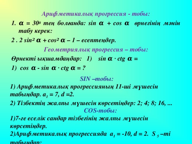 Арифметикалық прогрессия - тобы: 1. α = 30 0 тең болғанда: sin α + cos α  өрнегінің  мәнін табу керек: 2 . 2 sin 2 α + cos 2 α – 1 – есепте ңдер. Геометриялық прогрессия – тобы: Өрнекті ықшамдаңдар: 1) sin  α ∙ ctg α =  cos α - sin α ∙  ctg α = ? SIN –тобы: 1) Арифметикалық прогрессияның 11-ші мүшесін табыңдар. а 1 = 7, d = 2. 2) Тізбектің жалпы мүшесін көрсетіңдер: 2; 4; 8; 16, ...  COS- тобы: 7-ге еселік сандар тізбегінің жалпы мүшесін көрсетіңдер. Арифметикалық прогрессияда а 1  = -10, d = 2. S 5  –ті табыңдар: