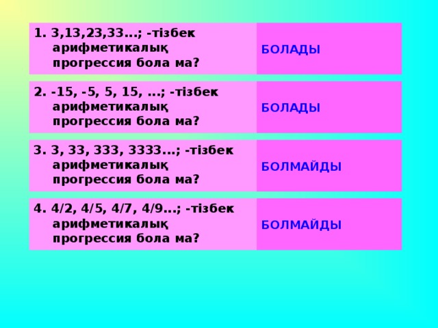 1. 3,13,23,33...; -тізбек арифметикалық прогрессия бола ма?      БОЛАДЫ 2. -15, -5, 5, 15, ...; -тізбек арифметикалық прогрессия бола ма?      БОЛАДЫ 3. 3, 33, 333, 3333...; -тізбек арифметикалық прогрессия бола ма?      БОЛМАЙДЫ 4. 4/2, 4/5, 4/7, 4/9...; -тізбек арифметикалық прогрессия бола ма?      БОЛМАЙДЫ