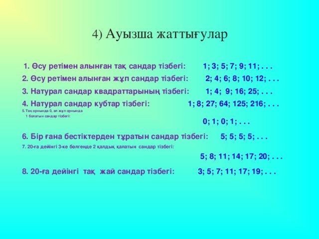 4) Ауызша жаттығулар 1. Өсу ретімен алынған тақ сандар тізбегі:   1; 3; 5; 7; 9; 11; . . .   2. Өсу ретімен алынған жұп сандар тізбегі:   2; 4; 6; 8; 10; 12; . . .   3. Натурал сандар квадраттарының тізбегі:   1; 4; 9; 16; 25; . . .   1; 8; 27; 64; 125; 216; . . .   4. Натурал сандар кубтар тізбегі:   5. Тақ орнында 0, ал жұп орнында  1 болатын сандар тізбегі:   0; 1; 0; 1; . . .   6. Бір ғана бестіктерден тұратын сандар тізбегі:   5; 5; 5; 5; . . .   7. 20-ға дейінгі 3-ке бөлгенде 2 қалдық қалатын сандар тізбегі:   5; 8; 11; 14; 17; 20; . . .   8. 20-ға дейінгі тақ жай сандар тізбегі:   3; 5; 7; 11; 17; 19; . . .