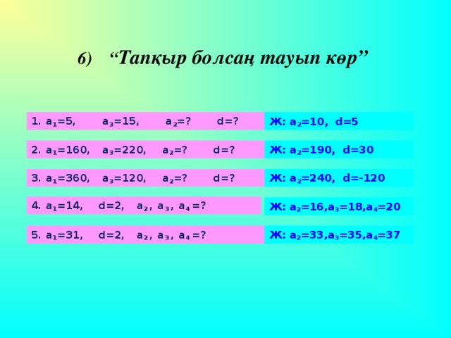 6) “ Тапқыр болсаң тауып көр” 1. а 1 =5, а 3 =15, а 2 =? d=?     Ж: а 2 =10, d=5   2. а 1 =160, а 3 =220, а 2 =? d=?     Ж: а 2 =190, d=30   3. а 1 =360, а 3 =120, а 2 =? d=?     Ж: а 2 =240, d=-120   4. а 1 =14, d=2, а 2 , а 3 , а 4 =?     Ж: а 2 =16,а 3 =18,а 4 =20 5. а 1 =31, d=2, а 2 , а 3 , а 4 =?     Ж: а 2 =33,а 3 =35,а 4 =37