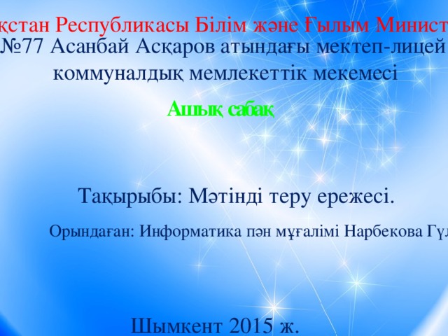 Қазақстан Республикасы Білім және Ғылым Министрлігі № 77 Асанбай Асқаров атындағы мектеп-лицей коммуналдық мемлекеттік мекемесі Ашық сабақ Тақырыбы: Мәтінді теру ережесі. Орындаған: Информатика пән мұғалімі Нарбекова Гүлдана Шымкент 2015 ж.