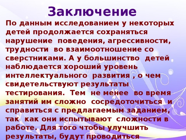 Заключение По данным исследованием у некоторых детей продолжается сохраняться нарушение поведения, агрессивности, трудности во взаимоотношение со сверстниками. А у большинство детей наблюдается хороший уровень интеллектуального развития , о чем свидетельствуют результаты тестирования. Тем не менее во время занятий им сложно сосредоточиться и справиться с предлагаемым заданием, так как они испытывают сложности в работе. Для того чтобы улучшить результаты, будут проводиться коррекционная работа с детьми в двух направлениях, первое направление: работа по развитию движений и самоконтроля поведения, дыхательная гимнастика и второе направление: упражнения на развитие внимания и координации у детей., работа с родителями.