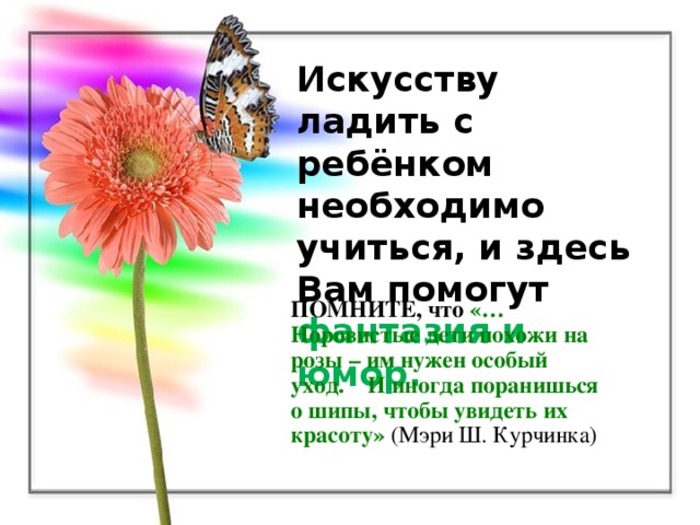 Искусству ладить с ребёнком необходимо учиться, и здесь Вам помогут фантазия и юмор. ПОМНИТЕ, что  «…Норовистые дети похожи на розы – им нужен особый уход. И иногда поранишься о шипы, чтобы  увидеть их красоту»  (Мэри Ш. Курчинка)