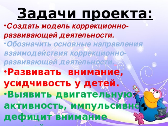 Задачи проекта: Создать модель коррекционно-развивающей деятельности. Обозначить основные направления взаимодействия коррекционно-развивающей деятельности.  Развивать внимание, усидчивость у детей. Выявить двигательную активность, импульсивность , дефицит внимание у детей.