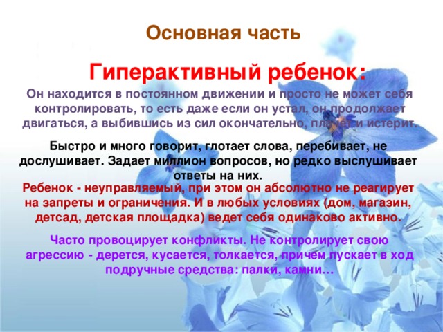 Основная часть      Гиперактивный ребенок:   Он находится в постоянном движении и просто не может себя контролировать, то есть даже если он устал, он продолжает двигаться, а выбившись из сил окончательно, плачет и истерит.  Быстро и много говорит, глотает слова, перебивает, не дослушивает. Задает миллион вопросов, но редко выслушивает ответы на них.  Ребенок - неуправляемый, при этом он абсолютно не реагирует на запреты и ограничения. И в любых условиях (дом, магазин, детсад, детская площадка) ведет себя одинаково активно.  Часто провоцирует конфликты. Не контролирует свою агрессию - дерется, кусается, толкается, причем пускает в ход подручные средства: палки, камни…