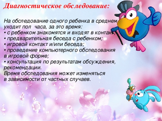 Диагностическое обследование:  На обследование одного ребенка в среднем уходит пол  часа, за это время:  • с ребенком знакомятся и входят в контакт;  • предварительная беседа с ребенком;  • игровой контакт и/или беседа;  • проведение компьютерного обследования в игровой форме;  • консультация по результатам обсуждения, рекомендации. Время обследования может изменяться в зависимости от частных случаев.