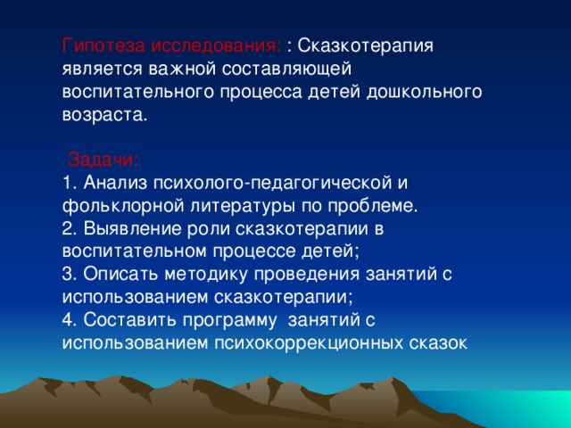 Гипотеза исследования: : Сказкотерапия является важной составляющей воспитательного процесса детей дошкольного возраста.  Задачи: 1. Анализ психолого-педагогической и фольклорной литературы по проблеме. 2. Выявление роли сказкотерапии в воспитательном процессе детей; 3. Описать методику проведения занятий с использованием сказкотерапии; 4. Составить программу занятий с использованием психокоррекционных сказок