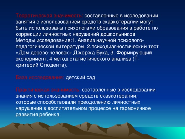 Теоретическая значимость: составленные в исследовании занятия с использованием средств сказкотерапии могут быть использованы психологами образования в работе по коррекции личностных нарушений дошкольников Методы исследования:1. Анализ научной психолого-педагогической литературы. 2.психодиагностический тест «Дом-дерево-человек» Джоржа Бука, 3. Формирующий эксперимент, 4 метод статистического анализа (Т- критерий Стюдента). База исследования: детский сад Практическая значимость: составленные в исследовании знания с использованием средств сказкотерапии, которые способствовали преодолению личностных нарушений в воспитательном процессе на гармоничное развития ребенка.