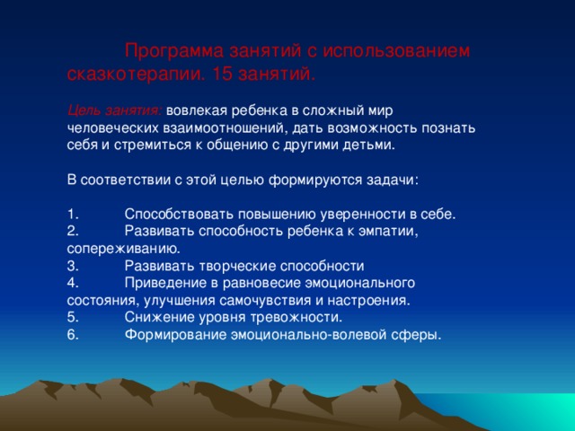 Программа занятий с использованием сказкотерапии. 15 занятий. Цель занятия: вовлекая ребенка в сложный мир человеческих взаимоотношений, дать возможность познать себя и стремиться к общению с другими детьми. В соответствии с этой целью формируются задачи: 1.  Способствовать повышению уверенности в себе. 2.  Развивать способность ребенка к эмпатии, сопереживанию. 3.  Развивать творческие способности 4.  Приведение в равновесие эмоционального состояния, улучшения самочувствия и настроения. 5.  Снижение уровня тревожности. 6.  Формирование эмоционально-волевой сферы.