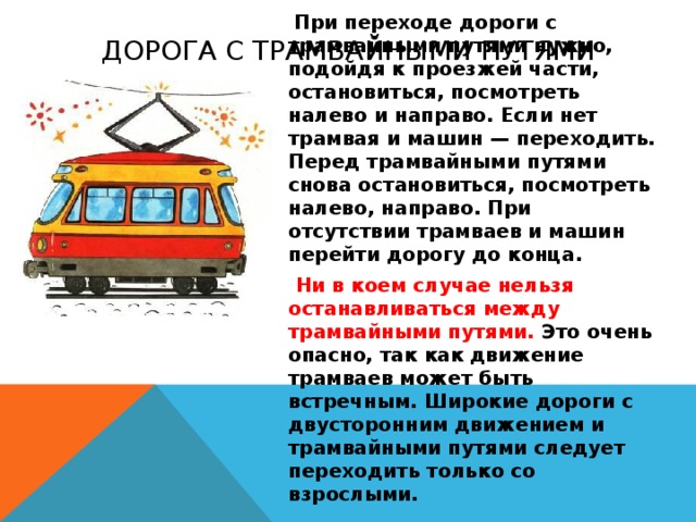 Дорога с трамвайными путями  При переходе дороги с трамвайными путями нужно, подойдя к проезжей части, остановиться, посмотреть налево и направо. Если нет трамвая и машин — переходить. Перед трамвайными путями снова остановиться, посмотреть налево, направо. При отсутствии трамваев и машин перейти дорогу до конца.  Ни в коем случае нельзя останавливаться между трамвайными путями. Это очень опасно, так как движение трамваев может быть встречным. Широкие дороги с двусторонним движением и трамвайными путями следует переходить только со взрослыми.