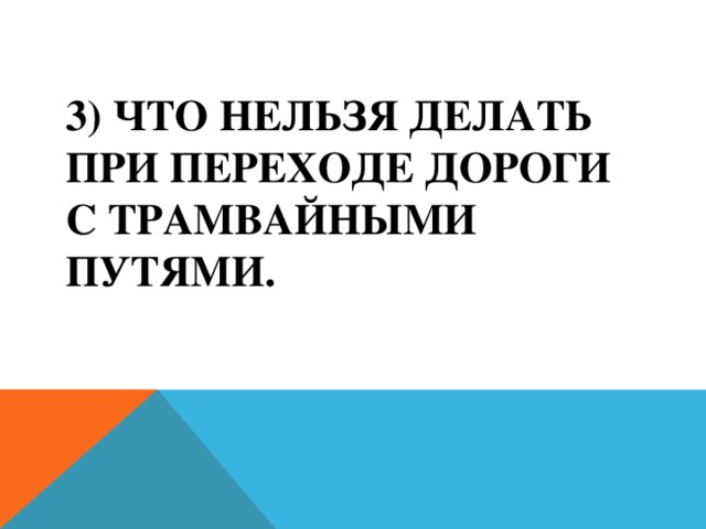 3) Что нельзя делать при переходе дороги с трамвайными путями.