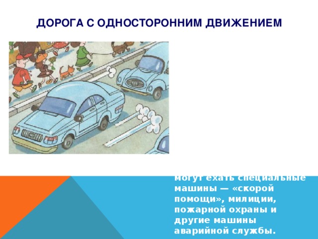 Дорога с односторонним движением  Несмотря на то, что на такой дороге движение транспорта в одну сторону, смотреть надо не только в эту сторону, но и в противоположную. Так как навстречу транспортному потоку могут ехать специальные машины — «скорой помощи», милиции, пожарной охраны и другие машины аварийной службы.