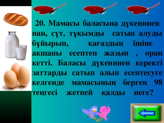 20. Мамасы баласына дүкенннен нан, сүт, тұқымды сатып алуды бұйырып, қағаздың ішіне ақшаны есептеп жазып , орап кетті. Баласы дүкенннен керекті заттарды сатып алып есептесуге келгенде мамасының берген 98 теңгесі жетпей қалды неге?