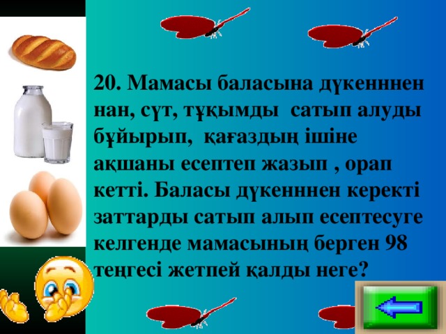 20. Мамасы баласына дүкенннен нан, сүт, тұқымды сатып алуды бұйырып, қағаздың ішіне ақшаны есептеп жазып , орап кетті. Баласы дүкенннен керекті заттарды сатып алып есептесуге келгенде мамасының берген 98 теңгесі жетпей қалды неге?