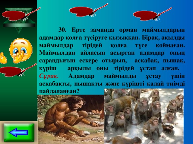 30. Ерте заманда орман маймылдарын адамдар қолға түсіруге қызыққан. Бірақ, ақылды маймылдар тірідей қолға түсе қоймаған. Маймылдан айласын асырған адамдар оның сараңдығын ескере отырып, асқабақ, пышақ, күріш арқылы оны тірідей ұстап алған.  Сұрақ. Адамдар маймылды ұстау үшін асқабақты, пышақты және күрішті қалай тиімді пайдаланған?