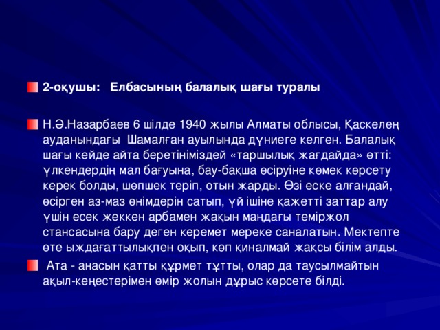 2-оқушы: Елбасының балалық шағы туралы  Н.Ә.Назарбаев 6 шілде 1940 жылы Алматы облысы, Қаскелең ауданындағы Шамалған ауылында дүниеге келген. Балалық шағы кейде айта беретініміздей «таршылық жағдайда» өтті: үлкендердің мал бағуына, бау-бақша өсіруіне көмек көрсету керек болды, шөпшек теріп, отын жарды. Өзі еске алғандай, өсірген аз-маз өнімдерін сатып, үй ішіне қажетті заттар алу үшін есек жеккен арбамен жақын маңдағы теміржол стансасына бару деген керемет мереке саналатын. Мектепте өте ыждағаттылықпен оқып, көп қиналмай жақсы білім алды.  Ата - анасын қатты құрмет тұтты, олар да таусылмайтын ақыл-кеңестерімен өмір жолын дұрыс көрсете білді.