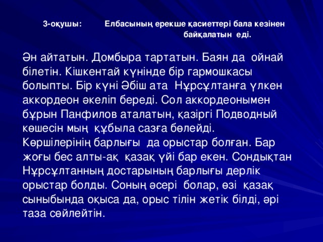 3-оқушы:  Елбасының ерекше қасиеттері бала кезінен  байқалатын еді.  Ән айтатын. Домбыра тартатын. Баян да ойнай білетін. Кішкентай күнінде бір гармошкасы болыпты. Бір күні Әбіш ата Нұрсұлтанға үлкен аккордеон әкеліп береді. Сол аккордеонымен бұрын Панфилов аталатын, қазіргі Подводный көшесін мың құбыла сазға бөлейді. Көршілерінің барлығы да орыстар болған. Бар жоғы бес алты-ақ қазақ үйі бар екен. Сондықтан Нұрсұлтанның достарының барлығы дерлік орыстар болды. Соның әсері болар, өзі қазақ сыныбында оқыса да, орыс тілін жетік білді, әрі таза сөйлейтін.