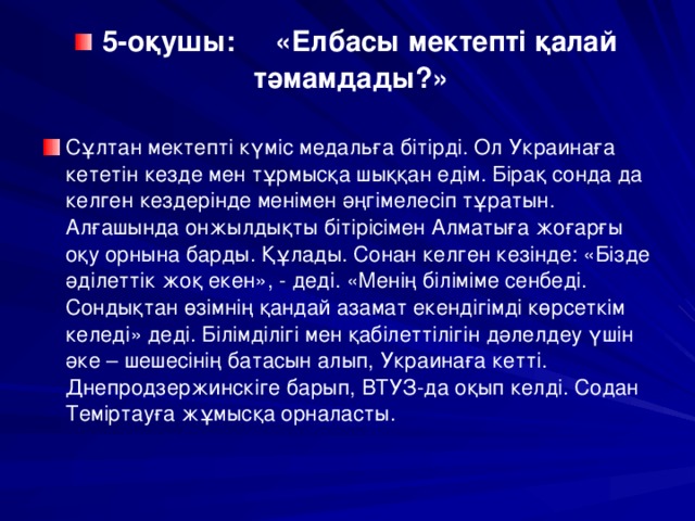 5-оқушы: «Елбасы мектепті қалай тәмамдады?» Сұлтан мектепті күміс медальға бітірді. Ол Украинаға кететін кезде мен тұрмысқа шыққан едім. Бірақ сонда да келген кездерінде менімен әңгімелесіп тұратын. Алғашында онжылдықты бітірісімен Алматыға жоғарғы оқу орнына барды. Құлады. Сонан келген кезінде: «Бізде әділеттік жоқ екен», - деді. «Менің біліміме сенбеді. Сондықтан өзімнің қандай азамат екендігімді көрсеткім келеді» деді. Білімділігі мен қабілеттілігін дәлелдеу үшін әке – шешесінің батасын алып, Украинаға кетті. Днепродзержинскіге барып, ВТУЗ-да оқып келді. Содан Теміртауға жұмысқа орналасты.