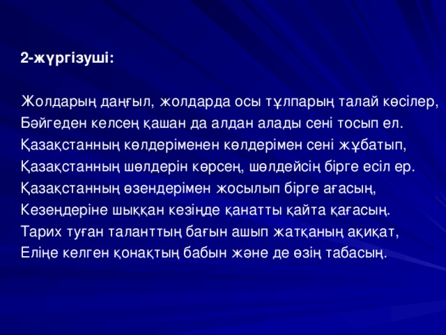 2-жүргізуші:  Жолдарың даңғыл, жолдарда осы тұлпарың талай көсілер, Бәйгеден келсең қашан да алдан алады сені тосып ел. Қазақстанның көлдеріменен көлдерімен сені жұбатып, Қазақстанның шөлдерін көрсең, шөлдейсің бірге есіл ер. Қазақстанның өзендерімен жосылып бірге ағасың, Кезеңдеріне шыққан кезіңде қанатты қайта қағасың. Тарих туған таланттың бағын ашып жатқаның ақиқат, Еліңе келген қонақтың бабын және де өзің табасың.