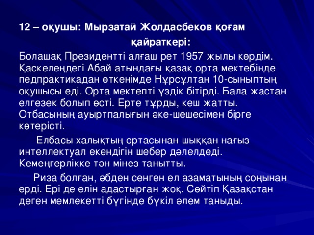 12 – оқушы: Мырзатай Жолдасбеков қоғам  қайраткері: Болашақ Президентті алғаш рет 1957 жылы көрдім. Қаскелеңдегі Абай атындағы қазақ орта мектебінде педпрактикадан өткенімде Нұрсұлтан 10-сыныптың оқушысы еді. Орта мектепті үздік бітірді. Бала жастан елгезек болып өсті. Ерте тұрды, кеш жатты. Отбасының ауыртпалығын әке-шешесімен бірге көтерісті.  Елбасы халықтың ортасынан шыққан нағыз интеллектуал екендігін шебер дәлелдеді. Кемеңгерлікке тән мінез танытты.  Риза болған, әбден сенген ел азаматының соңынан ерді. Ері де елін адастырған жоқ. Сөйтіп Қазақстан деген мемлекетті бүгінде бүкіл әлем таныды.