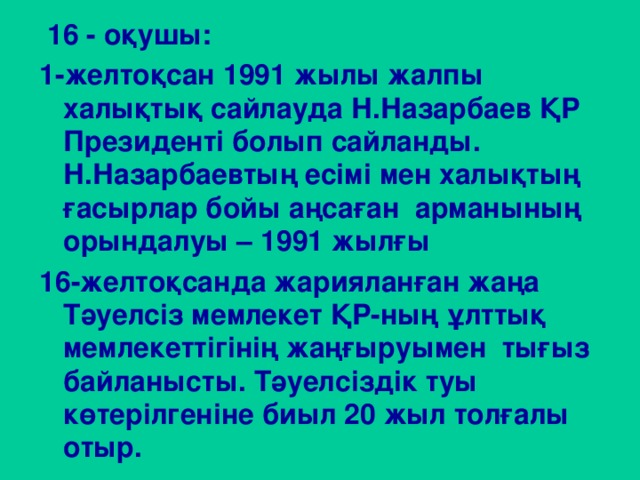 16 - оқушы: 1-желтоқсан 1991 жылы жалпы халықтық сайлауда Н.Назарбаев ҚР Президенті болып сайланды. Н.Назарбаевтың есімі мен халықтың ғасырлар бойы аңсаған арманының орындалуы – 1991 жылғы 16-желтоқсанда жарияланған жаңа Тәуелсіз мемлекет ҚР-ның ұлттық мемлекеттігінің жаңғыруымен тығыз байланысты. Тәуелсіздік туы көтерілгеніне биыл 20 жыл толғалы отыр.