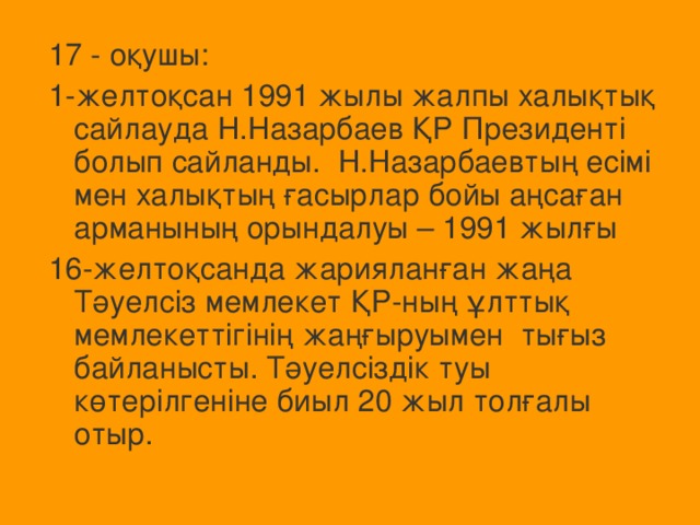 17 - оқушы: 1-желтоқсан 1991 жылы жалпы халықтық сайлауда Н.Назарбаев ҚР Президенті болып сайланды. Н.Назарбаевтың есімі мен халықтың ғасырлар бойы аңсаған арманының орындалуы – 1991 жылғы 16-желтоқсанда жарияланған жаңа Тәуелсіз мемлекет ҚР-ның ұлттық мемлекеттігінің жаңғыруымен тығыз байланысты. Тәуелсіздік туы көтерілгеніне биыл 20 жыл толғалы отыр.