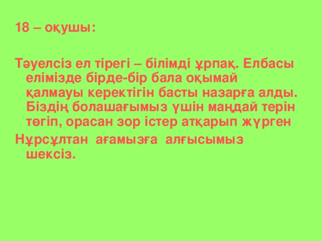 18 – оқушы:  Тәуелсіз ел тірегі – білімді ұрпақ. Елбасы елімізде бірде-бір бала оқымай қалмауы керектігін басты назарға алды. Біздің болашағымыз үшін маңдай терін төгіп, орасан зор істер атқарып жүрген Нұрсұлтан ағамызға алғысымыз шексіз.