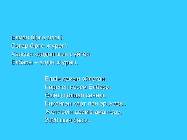 Елмен бірге тілегі, Соғар бірге жүрегі. Халқын қолдап шын сүйген, Елбасы – елдің жүрегі.  Елдің қамын ойлаған,  Көреген көсем Елбасы.  Өзіңді қолдап сенеді,  Еңкейген қарт пен өр жасы.  Жеткізсін дейміз аман-сау,  2020 шың басы.