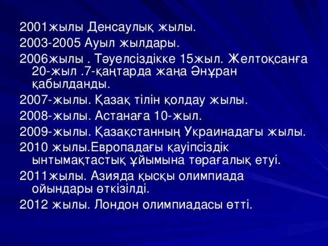 2001жылы Денсаулық жылы. 2003-2005 Ауыл жылдары. 2006жылы . Тәуелсіздікке 15жыл. Желтоқсанға 20-жыл .7-қаңтарда жаңа Әнұран қабылданды. 2007-жылы. Қазақ тілін қолдау жылы. 2008-жылы. Астанаға 10-жыл. 2009-жылы. Қазақстанның Украинадағы жылы. 2010 жылы.Европадағы қауіпсіздік ынтымақтастық ұйымына төрағалық етуі. 2011жылы. Азияда қысқы олимпиада ойындары өткізілді. 2012 жылы. Лондон олимпиадасы өтті.