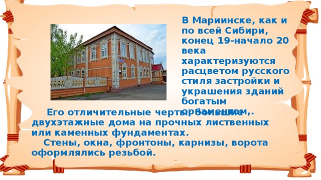 В Мариинске, как и по всей Сибири, конец 19-начало 20 века характеризуются расцветом русского стиля застройки и украшения зданий богатым орнаментом,.   Его отличительные черты: большие двухэтажные дома на прочных лиственных или каменных фундаментах.   Стены, окна, фронтоны, карнизы, ворота оформлялись резьбой.