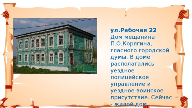 ул.Рабочая 22   Дом мещанина П.О.Корягина, гласного городской думы. В доме располагались уездное полицейское управление и уездное воинское присутствие. Сейчас - жилой дом.