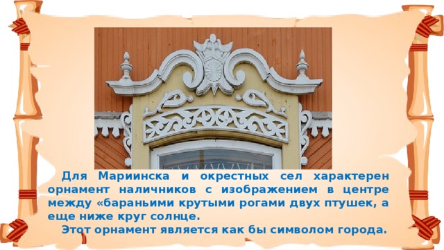 Для Мариинска и окрестных сел характерен орнамент наличников с изображением в центре между «бараньими крутыми рогами двух птушек, а еще ниже круг солнце.  Этот орнамент является как бы символом города.