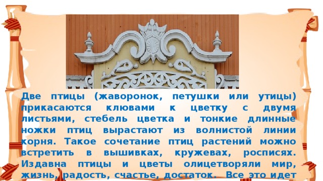 Две птицы (жаворонок, петушки или утицы) прикасаются клювами к цветку с двумя листьями, стебель цветка и тонкие длинные ножки птиц вырастают из волнистой линии корня. Такое сочетание птиц растений можно встретить в вышивках, кружевах, росписях. Издавна птицы и цветы олицетворяли мир, жизнь, радость, счастье, достаток. Все это идет от древних славян-солнцепоклонников, а «бараньи рога», по научному валюты или другие завитушки – влияние Византии. Вот такие глубокие корни имеют наши деревянные орнаменты.