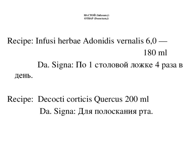 НАСТОЙ (Infusum,i)  ОТВАР (Decoctum,i)    Recipe: Infusi herbae Adonidis vernalis 6,0 —  180 ml  Da. Signa: По 1 столовой ложке 4 раза в день. Recipe: Decocti corticis Quercus 200 ml  Da. Signa: Для полоскания рта.