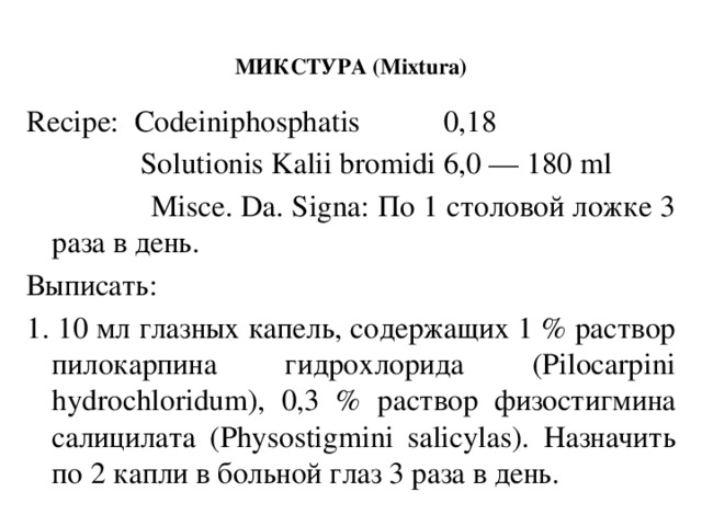МИКСТУРА (Mixtura)   Recipe: Codeiniphosphatis 0,18  Solutionis Kalii bromidi 6,0 — 180 ml  Misce. Da. Signa: По 1 столовой ложке 3 раза в день. Выписать: 1. 10 мл глазных капель, содержащих 1 % раствор пилокарпина гидрохлорида (Pilocarpini hydrochloridum), 0,3 % раствор физостигмина салицилата (Physostigmini salicylas). Назначить по 2 капли в больной глаз 3 раза в день.